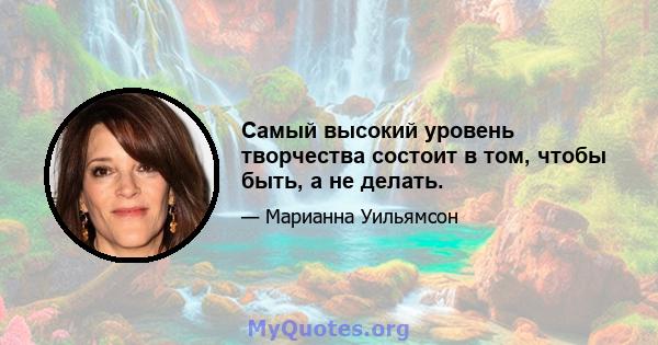 Самый высокий уровень творчества состоит в том, чтобы быть, а не делать.