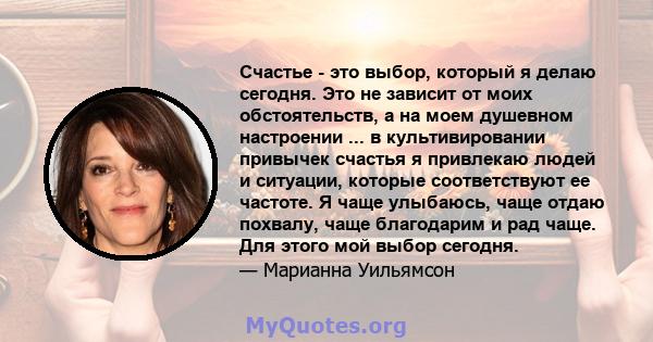 Счастье - это выбор, который я делаю сегодня. Это не зависит от моих обстоятельств, а на моем душевном настроении ... в культивировании привычек счастья я привлекаю людей и ситуации, которые соответствуют ее частоте. Я