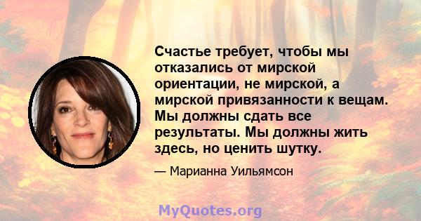 Счастье требует, чтобы мы отказались от мирской ориентации, не мирской, а мирской привязанности к вещам. Мы должны сдать все результаты. Мы должны жить здесь, но ценить шутку.