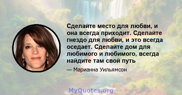 Сделайте место для любви, и она всегда приходит. Сделайте гнездо для любви, и это всегда оседает. Сделайте дом для любимого и любимого, всегда найдите там свой путь