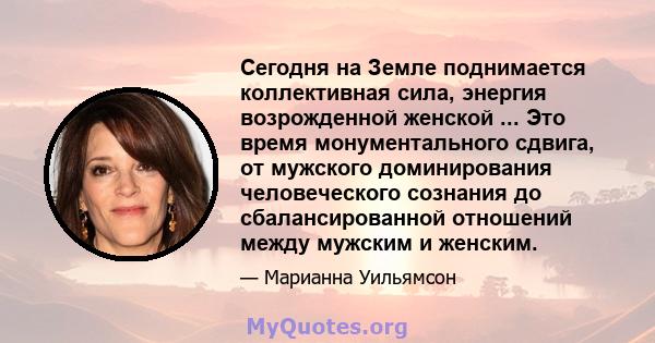 Сегодня на Земле поднимается коллективная сила, энергия возрожденной женской ... Это время монументального сдвига, от мужского доминирования человеческого сознания до сбалансированной отношений между мужским и женским.