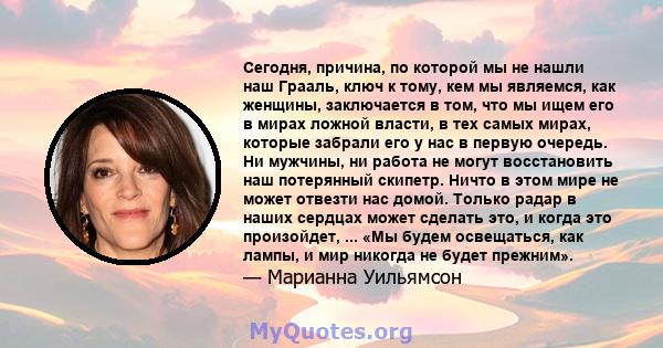 Сегодня, причина, по которой мы не нашли наш Грааль, ключ к тому, кем мы являемся, как женщины, заключается в том, что мы ищем его в мирах ложной власти, в тех самых мирах, которые забрали его у нас в первую очередь. Ни 