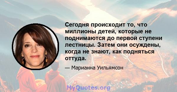 Сегодня происходит то, что миллионы детей, которые не поднимаются до первой ступени лестницы. Затем они осуждены, когда не знают, как подняться оттуда.