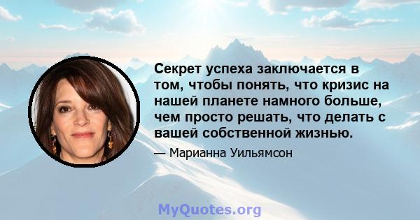 Секрет успеха заключается в том, чтобы понять, что кризис на нашей планете намного больше, чем просто решать, что делать с вашей собственной жизнью.