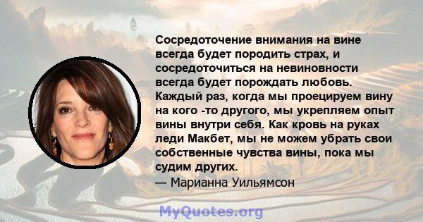 Сосредоточение внимания на вине всегда будет породить страх, и сосредоточиться на невиновности всегда будет порождать любовь. Каждый раз, когда мы проецируем вину на кого -то другого, мы укрепляем опыт вины внутри себя. 