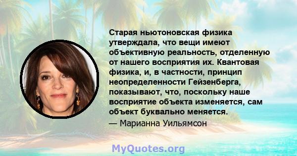 Старая ньютоновская физика утверждала, что вещи имеют объективную реальность, отделенную от нашего восприятия их. Квантовая физика, и, в частности, принцип неопределенности Гейзенберга, показывают, что, поскольку наше