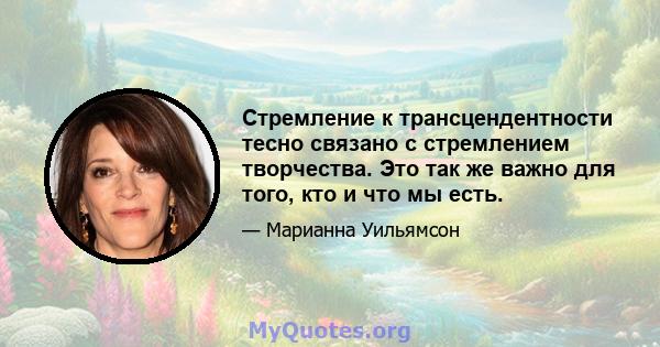 Стремление к трансцендентности тесно связано с стремлением творчества. Это так же важно для того, кто и что мы есть.