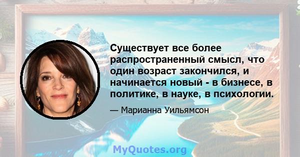 Существует все более распространенный смысл, что один возраст закончился, и начинается новый - в бизнесе, в политике, в науке, в психологии.