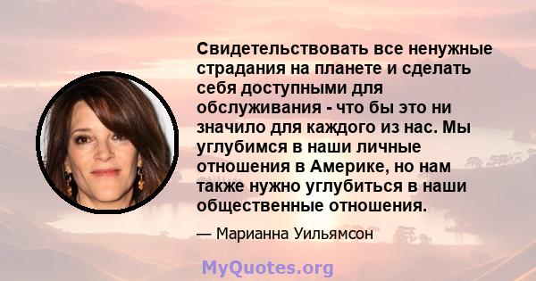 Свидетельствовать все ненужные страдания на планете и сделать себя доступными для обслуживания - что бы это ни значило для каждого из нас. Мы углубимся в наши личные отношения в Америке, но нам также нужно углубиться в