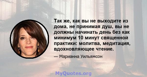 Так же, как вы не выходите из дома, не принимая душ, вы не должны начинать день без как минимум 10 минут священной практики: молитва, медитация, вдохновляющее чтение.