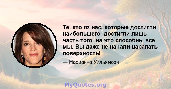 Те, кто из нас, которые достигли наибольшего, достигли лишь часть того, на что способны все мы. Вы даже не начали царапать поверхность!