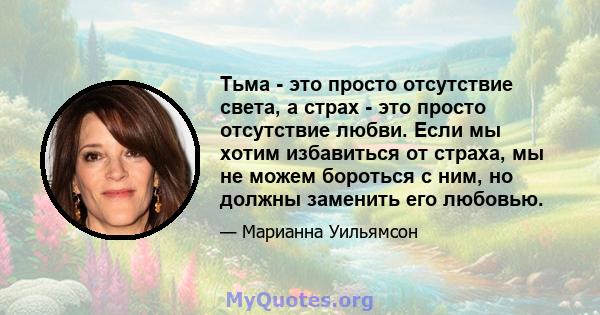 Тьма - это просто отсутствие света, а страх - это просто отсутствие любви. Если мы хотим избавиться от страха, мы не можем бороться с ним, но должны заменить его любовью.