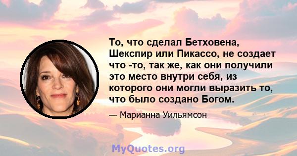 То, что сделал Бетховена, Шекспир или Пикассо, не создает что -то, так же, как они получили это место внутри себя, из которого они могли выразить то, что было создано Богом.