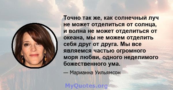 Точно так же, как солнечный луч не может отделиться от солнца, и волна не может отделиться от океана, мы не можем отделить себя друг от друга. Мы все являемся частью огромного моря любви, одного неделимого божественного 