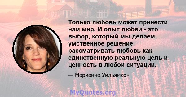 Только любовь может принести нам мир. И опыт любви - это выбор, который мы делаем, умственное решение рассматривать любовь как единственную реальную цель и ценность в любой ситуации.