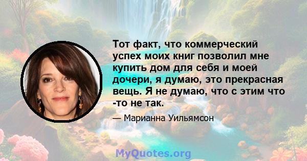 Тот факт, что коммерческий успех моих книг позволил мне купить дом для себя и моей дочери, я думаю, это прекрасная вещь. Я не думаю, что с этим что -то не так.