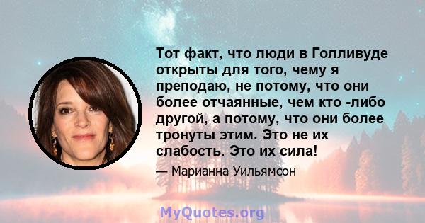 Тот факт, что люди в Голливуде открыты для того, чему я преподаю, не потому, что они более отчаянные, чем кто -либо другой, а потому, что они более тронуты этим. Это не их слабость. Это их сила!