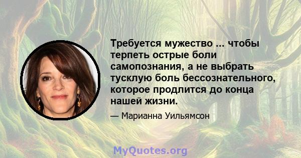 Требуется мужество ... чтобы терпеть острые боли самопознания, а не выбрать тусклую боль бессознательного, которое продлится до конца нашей жизни.