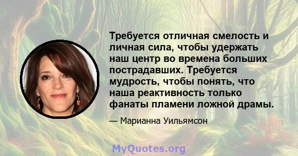 Требуется отличная смелость и личная сила, чтобы удержать наш центр во времена больших пострадавших. Требуется мудрость, чтобы понять, что наша реактивность только фанаты пламени ложной драмы.