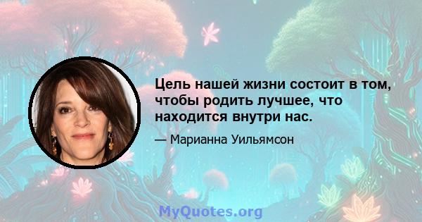 Цель нашей жизни состоит в том, чтобы родить лучшее, что находится внутри нас.