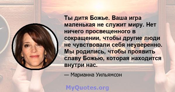 Ты дитя Божье. Ваша игра маленькая не служит миру. Нет ничего просвещенного в сокращении, чтобы другие люди не чувствовали себя неуверенно. Мы родились, чтобы проявить славу Божью, которая находится внутри нас.