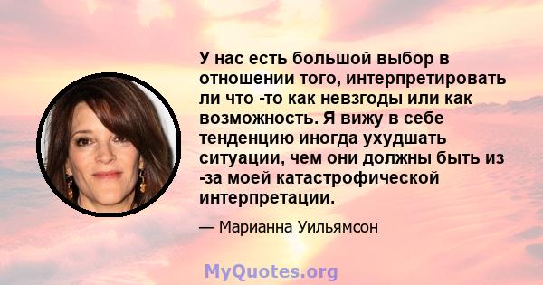 У нас есть большой выбор в отношении того, интерпретировать ли что -то как невзгоды или как возможность. Я вижу в себе тенденцию иногда ухудшать ситуации, чем они должны быть из -за моей катастрофической интерпретации.