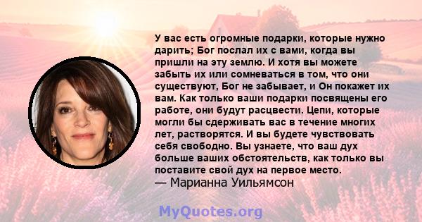 У вас есть огромные подарки, которые нужно дарить; Бог послал их с вами, когда вы пришли на эту землю. И хотя вы можете забыть их или сомневаться в том, что они существуют, Бог не забывает, и Он покажет их вам. Как