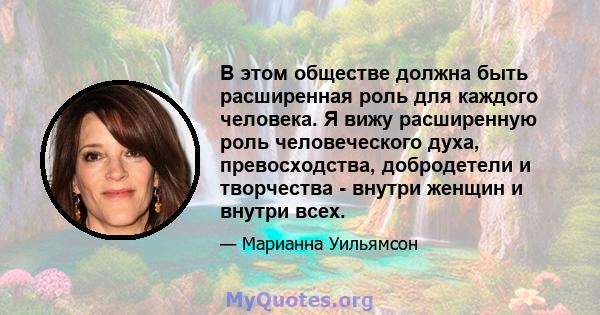 В этом обществе должна быть расширенная роль для каждого человека. Я вижу расширенную роль человеческого духа, превосходства, добродетели и творчества - внутри женщин и внутри всех.