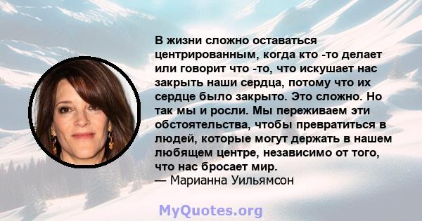 В жизни сложно оставаться центрированным, когда кто -то делает или говорит что -то, что искушает нас закрыть наши сердца, потому что их сердце было закрыто. Это сложно. Но так мы и росли. Мы переживаем эти