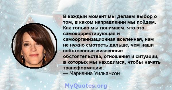 В каждый момент мы делаем выбор о том, в каком направлении мы пойдем. Как только мы понимаем, что это самокорректирующая и самоорганизационная вселенная, нам не нужно смотреть дальше, чем наши собственные жизненные