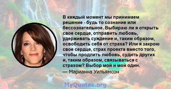 В каждый момент мы принимаем решение - будь то сознание или бессознательное. Выбираю ли я открыть свое сердце, отправить любовь, удерживать суждение и, таким образом, освободить себя от страха? Или я закрою свое сердце, 