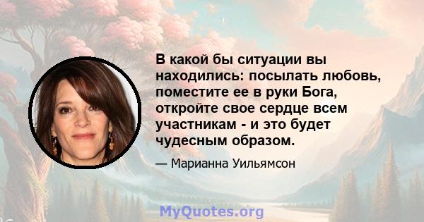 В какой бы ситуации вы находились: посылать любовь, поместите ее в руки Бога, откройте свое сердце всем участникам - и это будет чудесным образом.