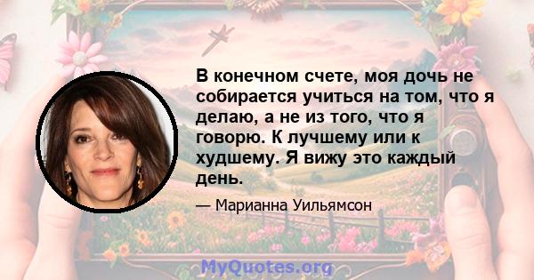 В конечном счете, моя дочь не собирается учиться на том, что я делаю, а не из того, что я говорю. К лучшему или к худшему. Я вижу это каждый день.