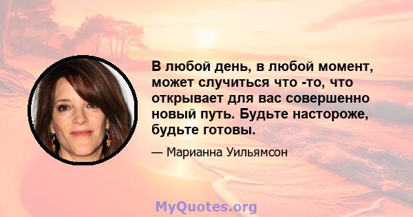 В любой день, в любой момент, может случиться что -то, что открывает для вас совершенно новый путь. Будьте настороже, будьте готовы.