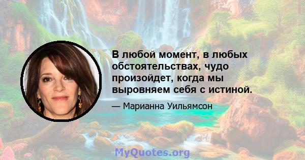 В любой момент, в любых обстоятельствах, чудо произойдет, когда мы выровняем себя с истиной.