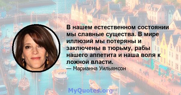 В нашем естественном состоянии мы славные существа. В мире иллюзий мы потеряны и заключены в тюрьму, рабы нашего аппетита и наша воля к ложной власти.