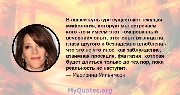 В нашей культуре существует текущая мифология, которую мы встречаем кого -то и имеем этот «очарованный вечерний» опыт, этот опыт взгляда на глаза другого и безнадежно влюблена - что это не что иное, как заблуждение;