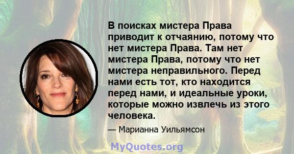 В поисках мистера Права приводит к отчаянию, потому что нет мистера Права. Там нет мистера Права, потому что нет мистера неправильного. Перед нами есть тот, кто находится перед нами, и идеальные уроки, которые можно