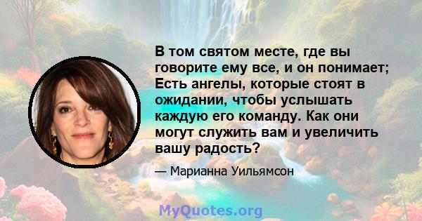 В том святом месте, где вы говорите ему все, и он понимает; Есть ангелы, которые стоят в ожидании, чтобы услышать каждую его команду. Как они могут служить вам и увеличить вашу радость?