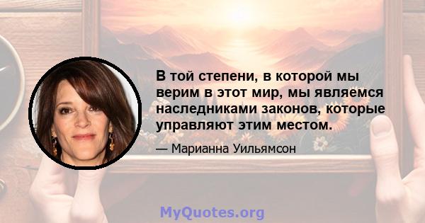 В той степени, в которой мы верим в этот мир, мы являемся наследниками законов, которые управляют этим местом.