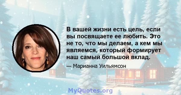 В вашей жизни есть цель, если вы посвящаете ее любить. Это не то, что мы делаем, а кем мы являемся, который формирует наш самый большой вклад.