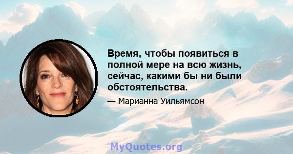 Время, чтобы появиться в полной мере на всю жизнь, сейчас, какими бы ни были обстоятельства.