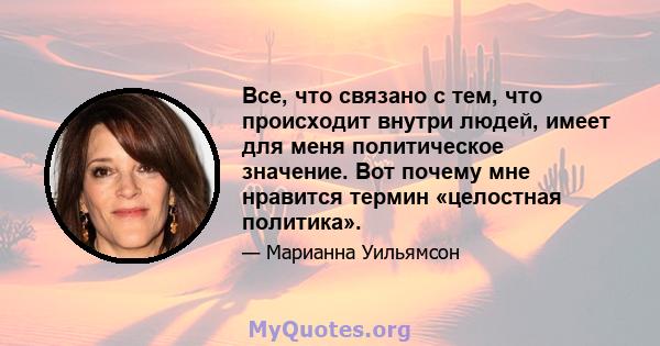 Все, что связано с тем, что происходит внутри людей, имеет для меня политическое значение. Вот почему мне нравится термин «целостная политика».