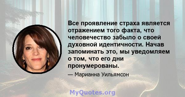 Все проявление страха является отражением того факта, что человечество забыло о своей духовной идентичности. Начав запоминать это, мы уведомляем о том, что его дни пронумерованы.