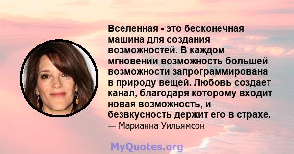 Вселенная - это бесконечная машина для создания возможностей. В каждом мгновении возможность большей возможности запрограммирована в природу вещей. Любовь создает канал, благодаря которому входит новая возможность, и