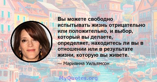 Вы можете свободно испытывать жизнь отрицательно или положительно, и выбор, который вы делаете, определяет, находитесь ли вы в отношении или в результате жизни, которую вы живете.