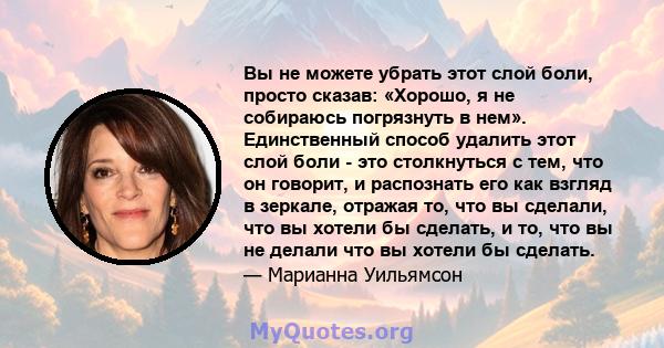 Вы не можете убрать этот слой боли, просто сказав: «Хорошо, я не собираюсь погрязнуть в нем». Единственный способ удалить этот слой боли - это столкнуться с тем, что он говорит, и распознать его как взгляд в зеркале,