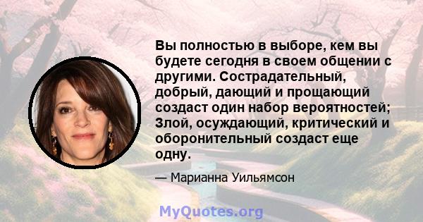 Вы полностью в выборе, кем вы будете сегодня в своем общении с другими. Сострадательный, добрый, дающий и прощающий создаст один набор вероятностей; Злой, осуждающий, критический и оборонительный создаст еще одну.