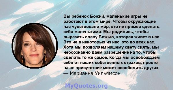 Вы ребенок Божий, маленькие игры не работают в этом мире. Чтобы окружающие нас чувствовали мир, это не пример сделать себя маленькими. Мы родились, чтобы выразить славу Божью, которая живет в нас. Это не в некоторых из