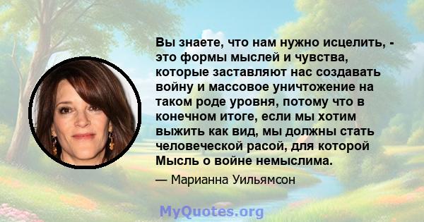 Вы знаете, что нам нужно исцелить, - это формы мыслей и чувства, которые заставляют нас создавать войну и массовое уничтожение на таком роде уровня, потому что в конечном итоге, если мы хотим выжить как вид, мы должны